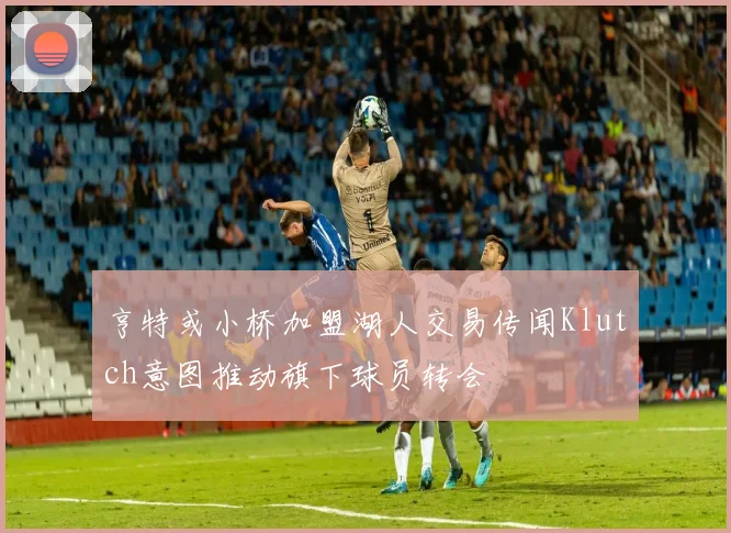 亨特或小桥加盟湖人交易传闻Klutch意图推动旗下球员转会