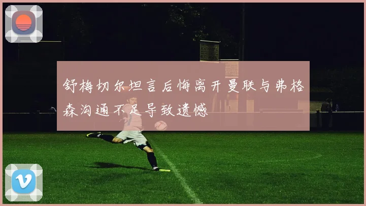 舒梅切尔坦言后悔离开曼联与弗格森沟通不足导致遗憾