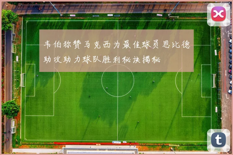 韦伯称赞马克西为最佳球员恩比德助攻助力球队胜利秘诀揭秘