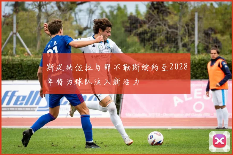 斯皮纳佐拉与那不勒斯续约至2028年将为球队注入新活力