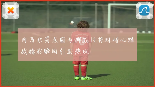 内马尔罚点前与挪威门将对峙心理战精彩瞬间引发热议