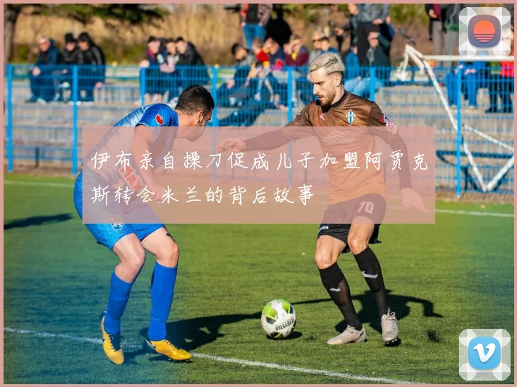 伊布亲自操刀促成儿子加盟阿贾克斯转会米兰的背后故事