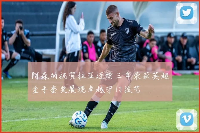 阿森纳祝贺拉亚连续三年荣获英超金手套奖展现卓越守门技艺