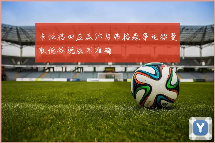 卡拉格回应瓜帅与弗格森争论称曼联低谷说法不准确