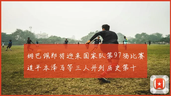 姆巴佩即将迎来国家队第97场比赛追平本泽马等三人并列历史第十