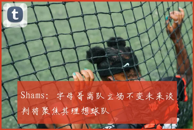 Shams：字母哥离队立场不变未来谈判将聚焦其理想球队