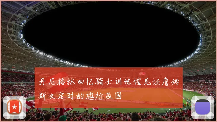 丹尼格林回忆骑士训练馆见证詹姆斯决定时的尴尬氛围