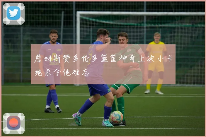 詹姆斯赞多伦多篮筐神奇上次小卡绝杀令他难忘