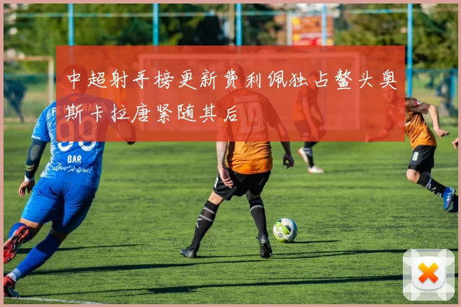 中超射手榜更新费利佩独占鳌头奥斯卡拉唐紧随其后